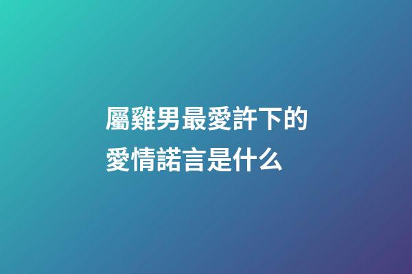 屬雞男最愛許下的愛情諾言是什么