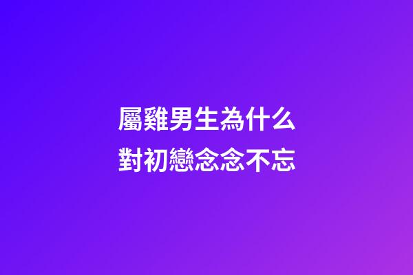 屬雞男生為什么對初戀念念不忘