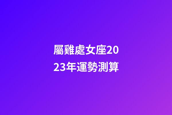 屬雞處女座2023年運勢測算