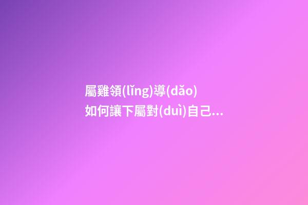 屬雞領(lǐng)導(dǎo)如何讓下屬對(duì)自己忠貞不二