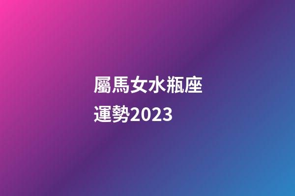 屬馬女水瓶座運勢2023