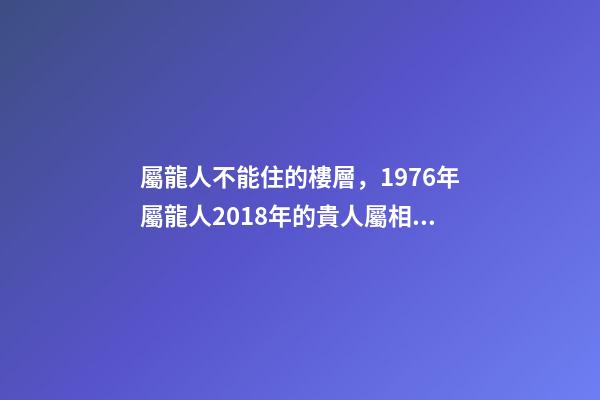 屬龍人不能住的樓層，1976年屬龍人2018年的貴人屬相運勢及運程詳解
