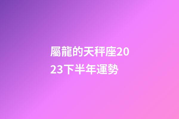 屬龍的天秤座2023下半年運勢-第1張-星座運勢-玄機派