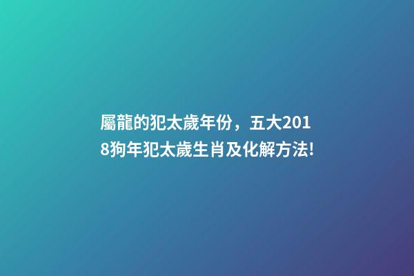 屬龍的犯太歲年份，五大2018狗年犯太歲生肖及化解方法!-第1張-觀點-玄機派