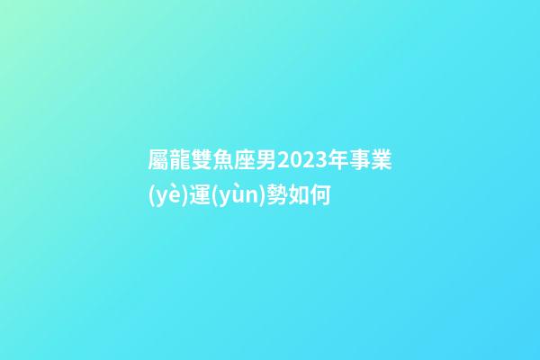 屬龍雙魚座男2023年事業(yè)運(yùn)勢如何-第1張-星座運(yùn)勢-玄機(jī)派