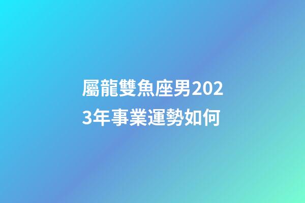 屬龍雙魚座男2023年事業運勢如何