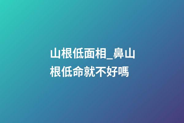 山根低面相_鼻山根低命就不好嗎