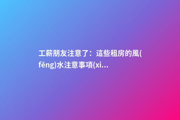 工薪朋友注意了：這些租房的風(fēng)水注意事項(xiàng)你造嗎？（租房風(fēng)水要小心,注意這六點(diǎn)!）