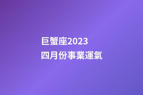 巨蟹座2023四月份事業運氣-第1張-星座運勢-玄機派