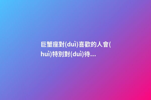 巨蟹座對(duì)喜歡的人會(huì)特別對(duì)待嗎-第1張-星座運(yùn)勢(shì)-玄機(jī)派
