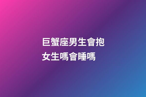 巨蟹座男生會抱女生嗎會睡嗎-第1張-星座運勢-玄機派