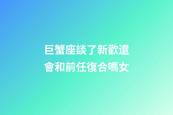 巨蟹座談了新歡還會和前任復合嗎女-第1張-星座運勢-玄機派