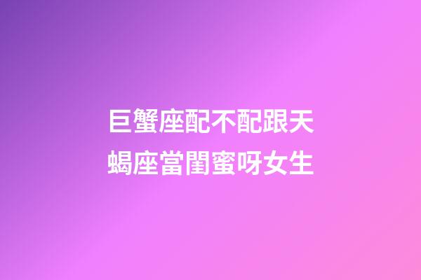 巨蟹座配不配跟天蝎座當閨蜜呀女生-第1張-星座運勢-玄機派