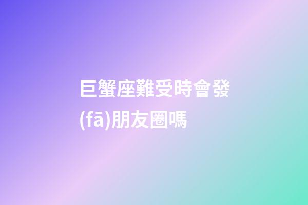 巨蟹座難受時會發(fā)朋友圈嗎-第1張-星座運勢-玄機派