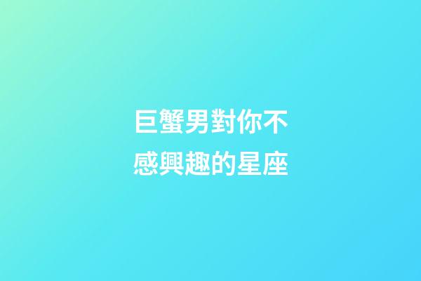 巨蟹男對你不感興趣的星座-第1張-星座運勢-玄機派