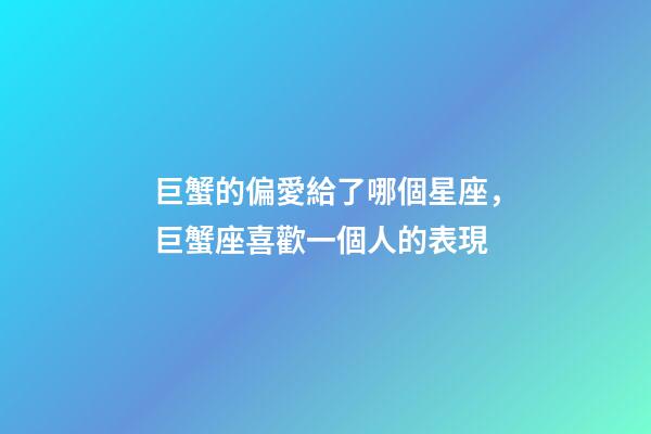 巨蟹的偏愛給了哪個星座，巨蟹座喜歡一個人的表現-第1張-觀點-玄機派