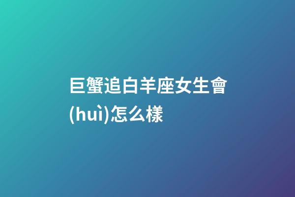 巨蟹追白羊座女生會(huì)怎么樣-第1張-星座運(yùn)勢(shì)-玄機(jī)派