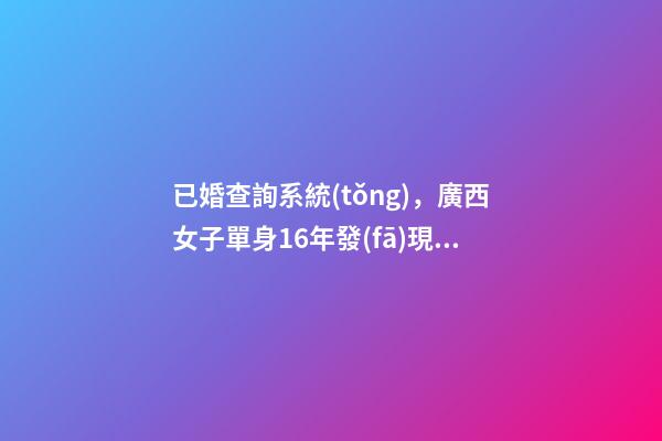 已婚查詢系統(tǒng)，廣西女子單身16年發(fā)現(xiàn)自己“已婚”-第1張-觀點(diǎn)-玄機(jī)派