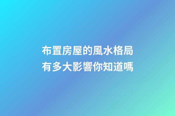 布置房屋的風水格局有多大影響你知道嗎