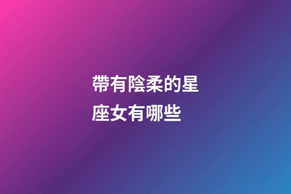 帶有陰柔的星座女有哪些-第1張-星座運勢-玄機派