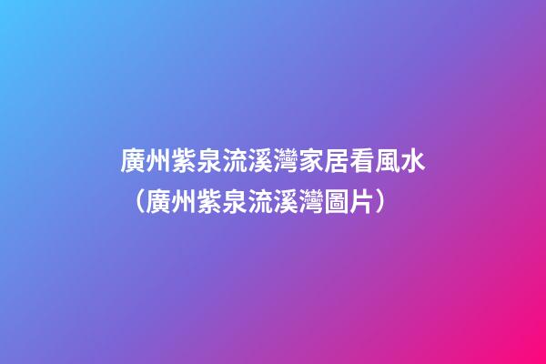 廣州紫泉流溪灣家居看風水（廣州紫泉流溪灣圖片）