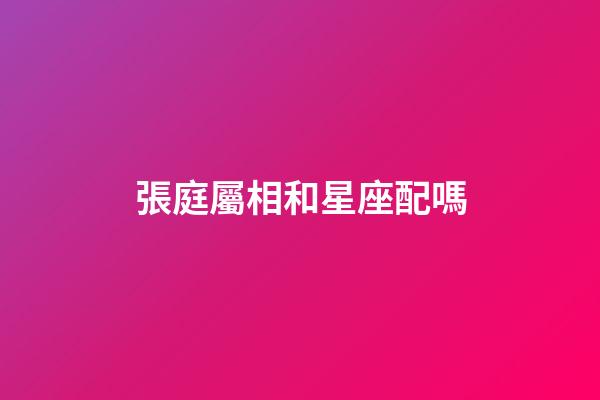 張庭屬相和星座配嗎-第1張-星座運勢-玄機派