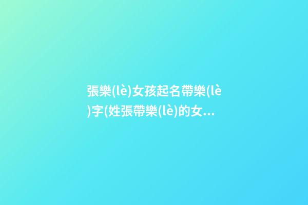張樂(lè)女孩起名帶樂(lè)字(姓張帶樂(lè)的女孩名字)