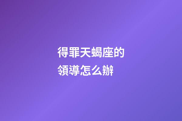 得罪天蝎座的領導怎么辦