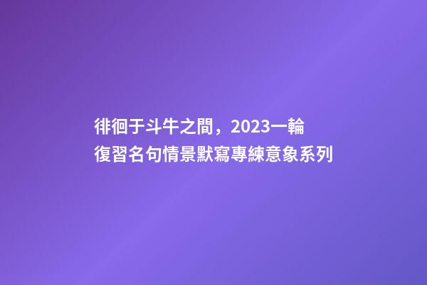 徘徊于斗牛之間，2023一輪復習名句情景默寫專練意象系列-第1張-觀點-玄機派