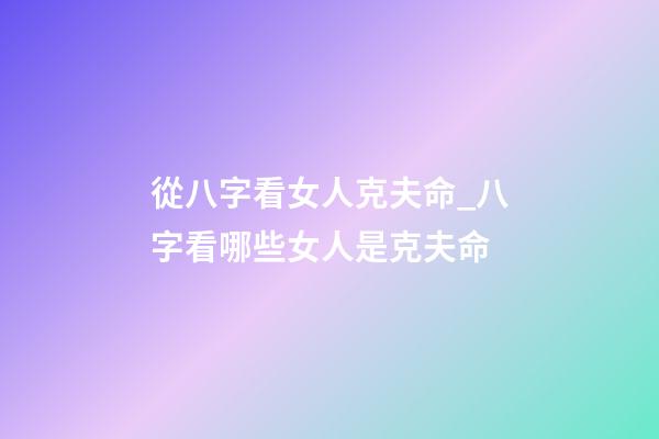 從八字看女人克夫命_八字看哪些女人是克夫命