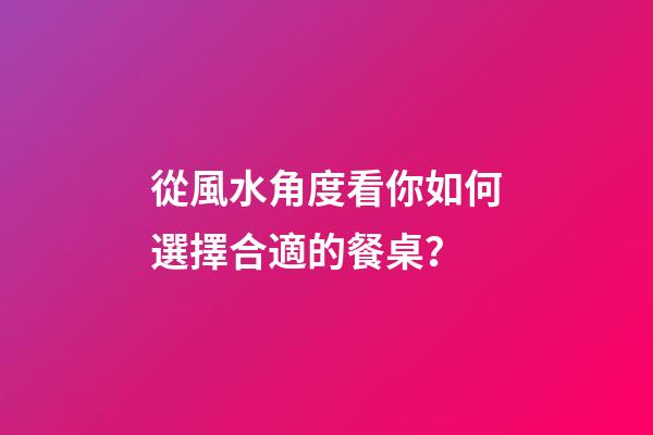 從風水角度看你如何選擇合適的餐桌？