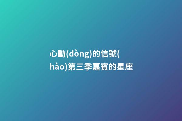 心動(dòng)的信號(hào)第三季嘉賓的星座-第1張-星座運(yùn)勢(shì)-玄機(jī)派