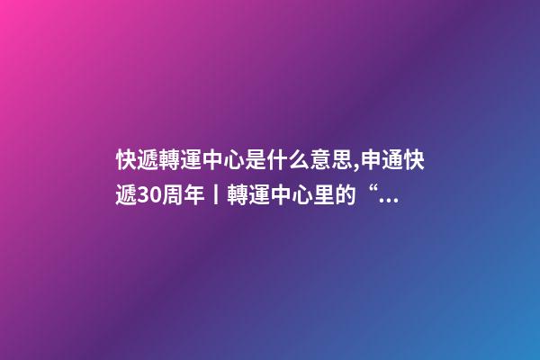 快遞轉運中心是什么意思,申通快遞30周年丨轉運中心里的“申通兄弟”共同進步見證成長-第1張-觀點-玄機派