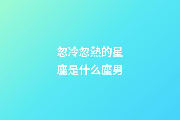 忽冷忽熱的星座是什么座男-第1張-星座運勢-玄機派