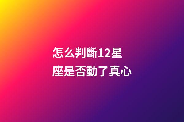 怎么判斷12星座是否動了真心