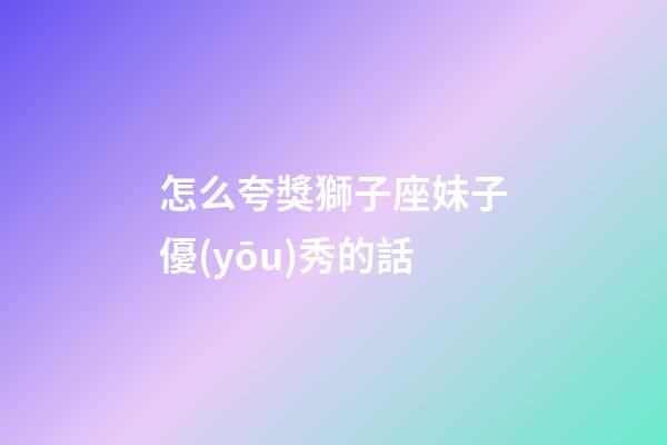 怎么夸獎獅子座妹子優(yōu)秀的話-第1張-星座運(yùn)勢-玄機(jī)派