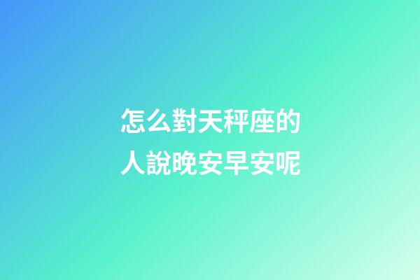 怎么對天秤座的人說晚安早安呢-第1張-星座運勢-玄機派