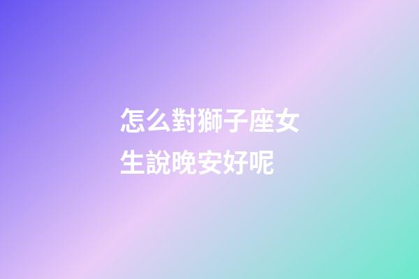 怎么對獅子座女生說晚安好呢-第1張-星座運勢-玄機派