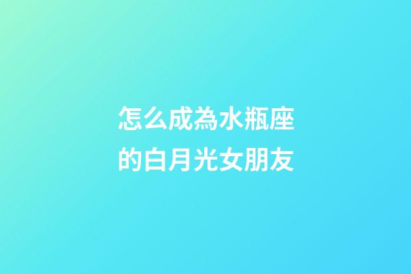 怎么成為水瓶座的白月光女朋友-第1張-星座運勢-玄機派