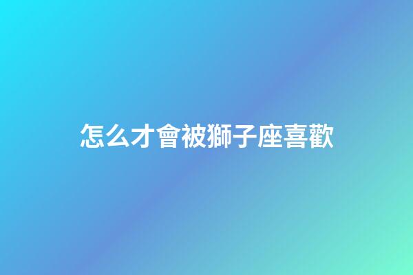 怎么才會被獅子座喜歡-第1張-星座運勢-玄機派
