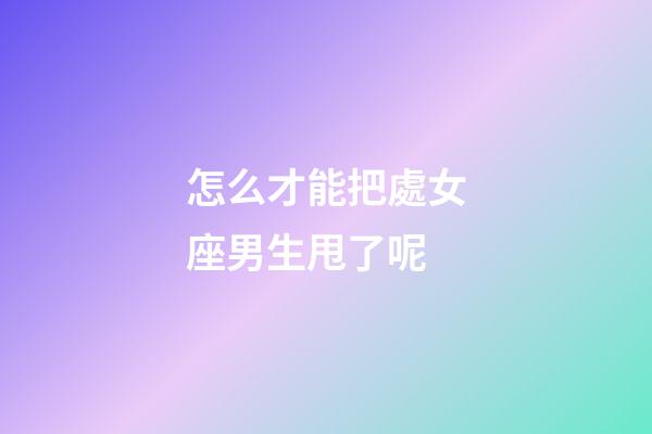 怎么才能把處女座男生甩了呢-第1張-星座運勢-玄機派