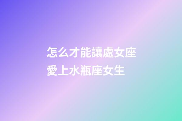 怎么才能讓處女座愛上水瓶座女生-第1張-星座運勢-玄機派