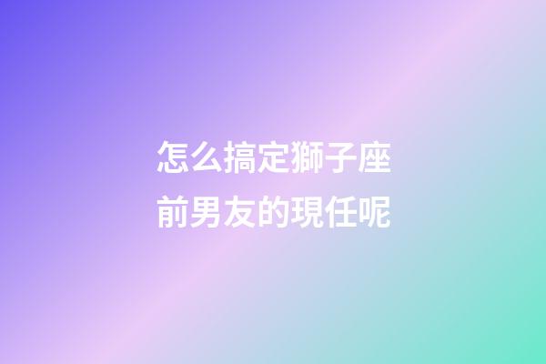 怎么搞定獅子座前男友的現任呢