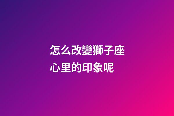怎么改變獅子座心里的印象呢-第1張-星座運勢-玄機派