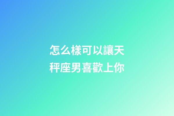 怎么樣可以讓天秤座男喜歡上你-第1張-星座運勢-玄機派