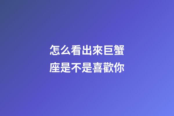 怎么看出來巨蟹座是不是喜歡你-第1張-星座運勢-玄機派
