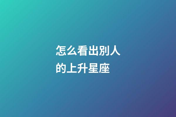 怎么看出別人的上升星座-第1張-星座運勢-玄機派