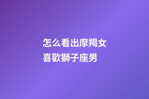 怎么看出摩羯女喜歡獅子座男
