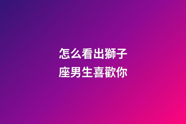 怎么看出獅子座男生喜歡你-第1張-星座運勢-玄機派