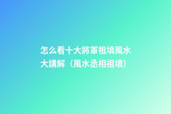 怎么看十大將軍祖墳風水大講解（風水丞相祖墳）